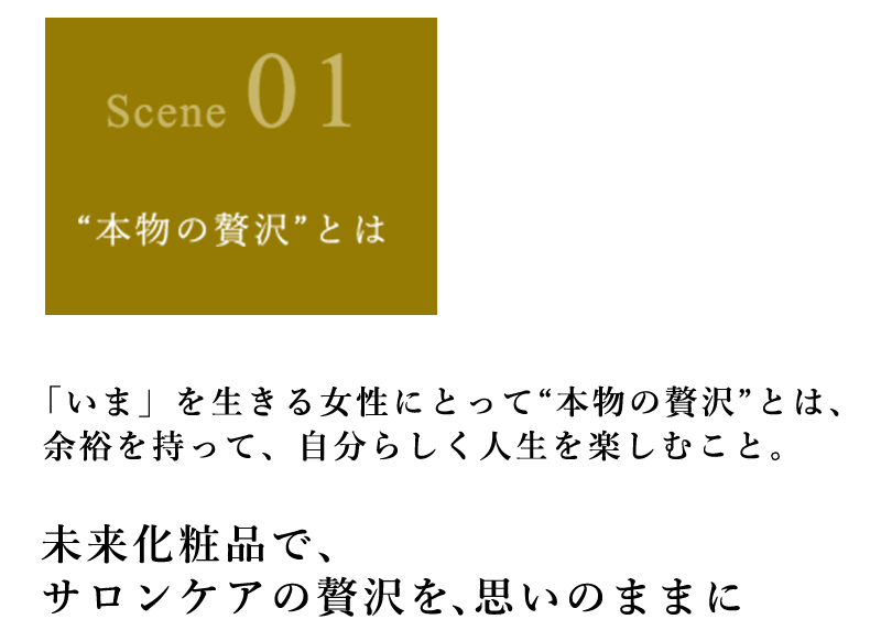 「いま」を生きる女性にとって“本物の贅沢”とは、余裕を持って、自分らしく人生を楽しむこと。 未来化粧品で、サロンケアの贅沢を、思いのままに