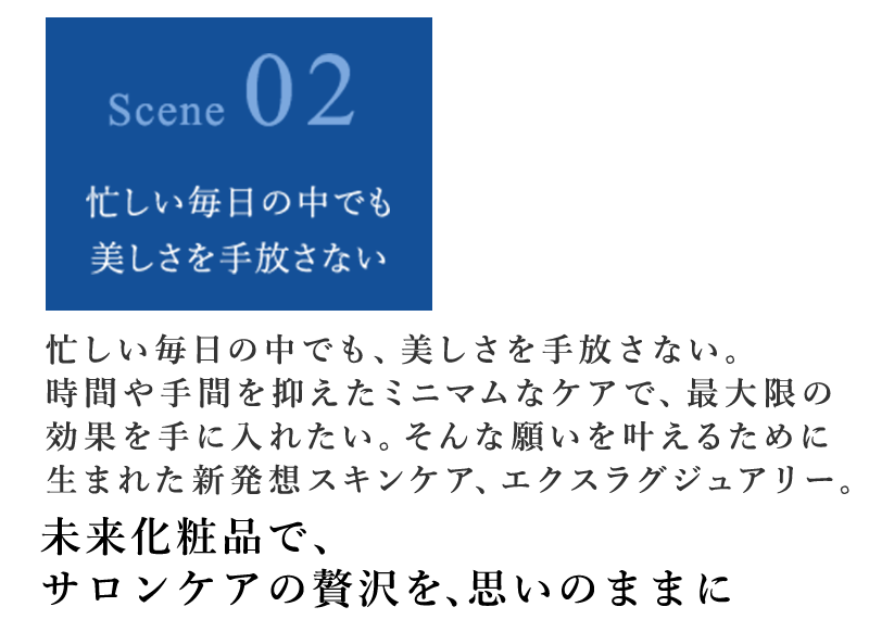 忙しい毎日の中でも、美しさを手放さない。時間や手間を抑えたミニマムなケアで、最大限の効果を手に入れたい。そんな願いを叶えるために生まれた新発想スキンケア、エクスラグジュアリー。 未来化粧品で、サロンケアの贅沢を、思いのままに