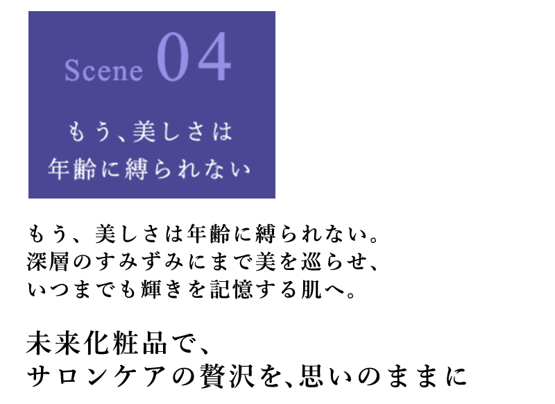 もう、美しさは年齢に縛られない。深層のすみずみにまで美を巡らせ、いつまでも輝きを記憶する肌へ。 未来化粧品で、サロンケアの贅沢を、思いのままに