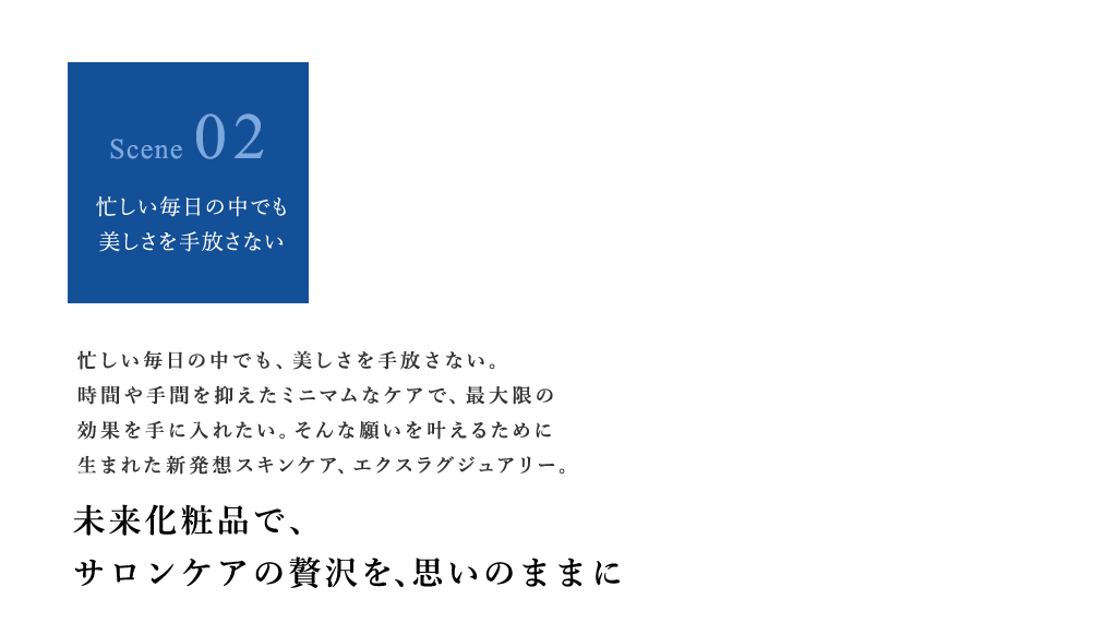 忙しい毎日の中でも、美しさを手放さない。時間や手間を抑えたミニマムなケアで、最大限の効果を手に入れたい。そんな願いを叶えるために生まれた新発想スキンケア、エクスラグジュアリー。 未来化粧品で、サロンケアの贅沢を、思いのままに